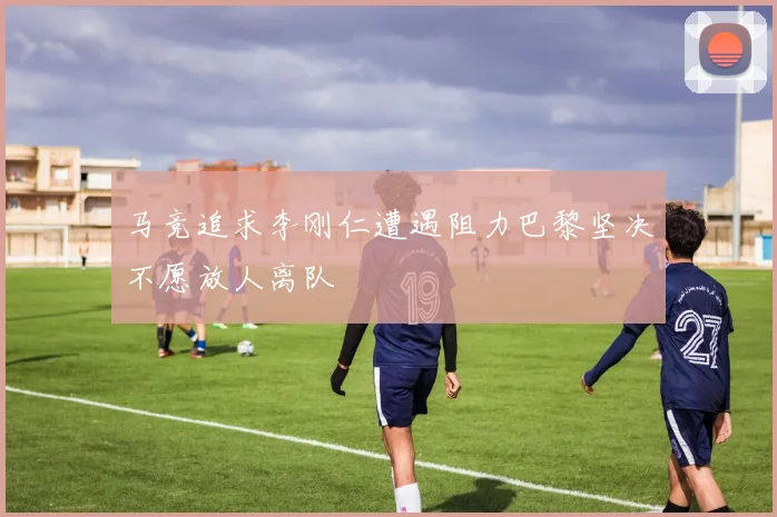 马竞追求李刚仁遭遇阻力巴黎坚决不愿放人离队