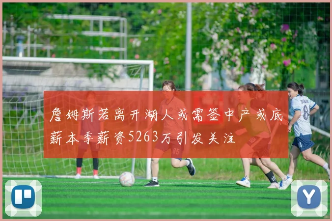 詹姆斯若离开湖人或需签中产或底薪本季薪资5263万引发关注